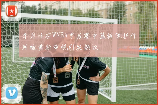 李月汝在WNBA季后赛中篮板保护作用被重新审视引发热议