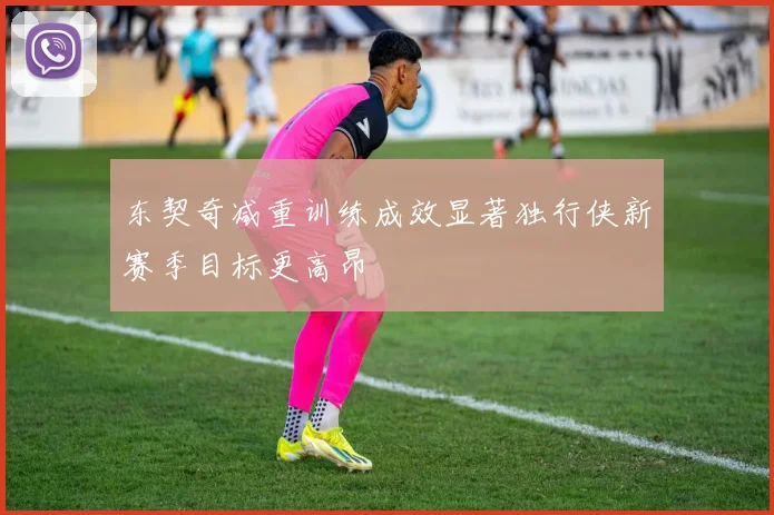 东契奇减重训练成效显著独行侠新赛季目标更高昂