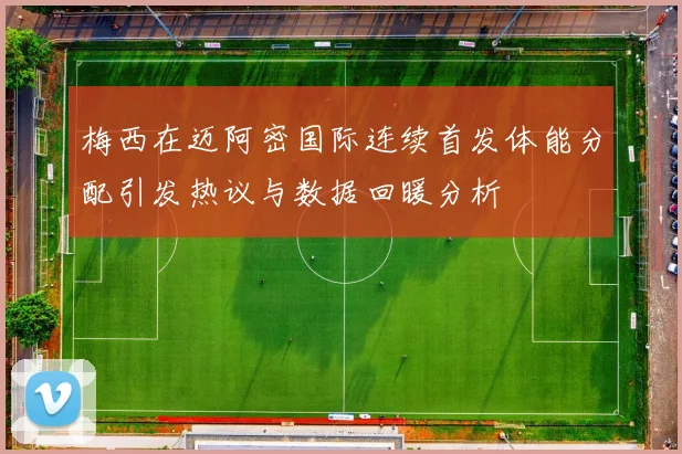 梅西在迈阿密国际连续首发体能分配引发热议与数据回暖分析
